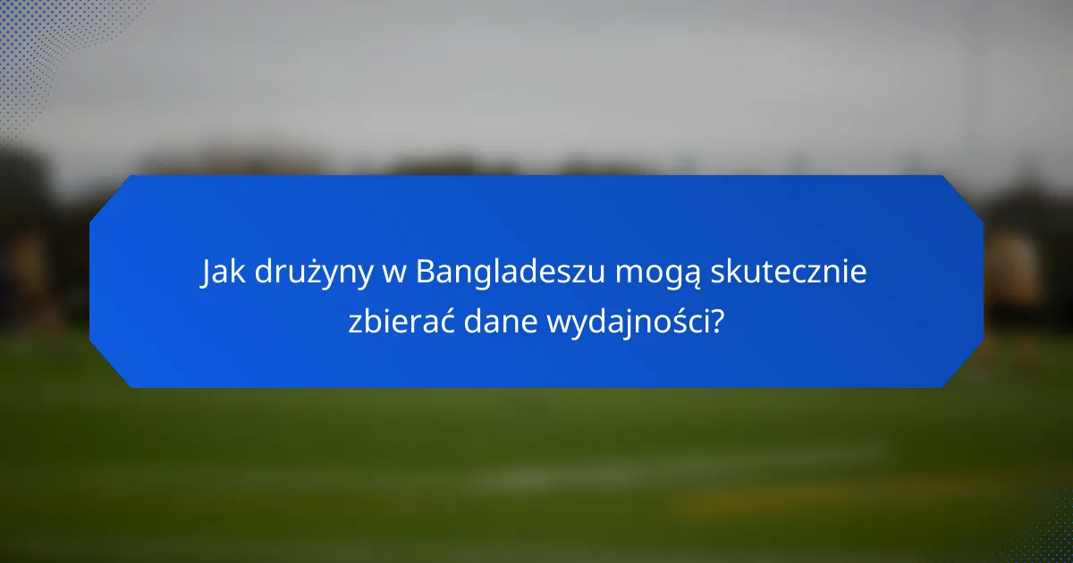 Jak drużyny w Bangladeszu mogą skutecznie zbierać dane wydajności?