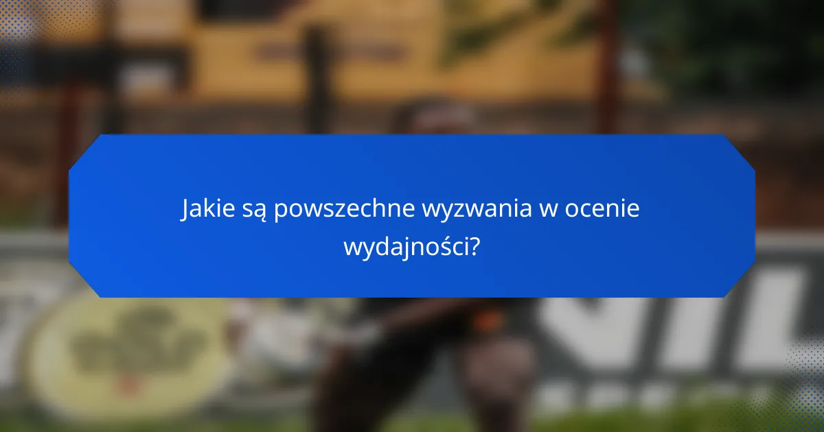 Jakie są powszechne wyzwania w ocenie wydajności?